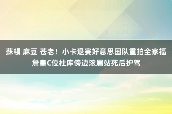 蘇暢 麻豆 苍老！小卡退赛好意思国队重拍全家福詹皇C位杜库傍边浓眉站死后护驾