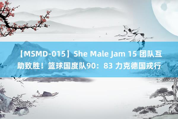 【MSMD-015】She Male Jam 15 团队互助致胜！篮球国度队90：83 力克德国戎行