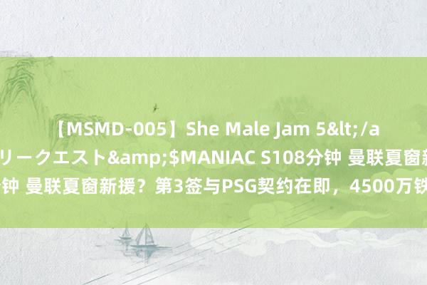 【MSMD-005】She Male Jam 5</a>2008-08-04グローリークエスト&$MANIAC S108分钟 曼联夏窗新援？第3签与PSG契约在即，4500万铁腰梦戏院空降？