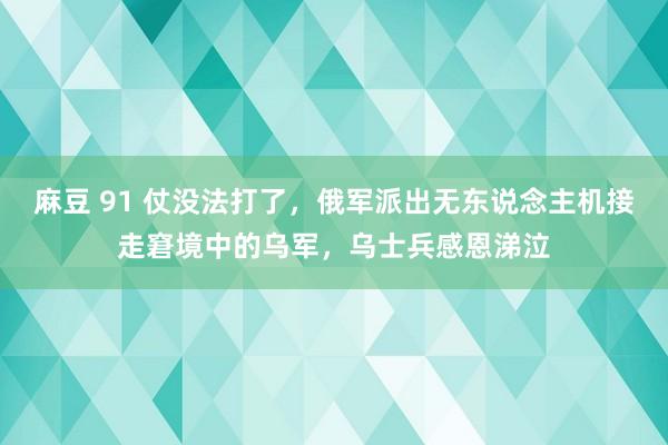 麻豆 91 仗没法打了，俄军派出无东说念主机接走窘境中的乌军，乌士兵感恩涕泣