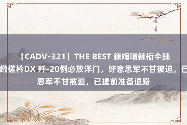 【CADV-321】THE BEST 銇婅哺銇椼仐銇俱仚銆?50浜?鏅傞枔DX 歼-20例必放洋门，好意思军不甘被迫，已提前准备退路