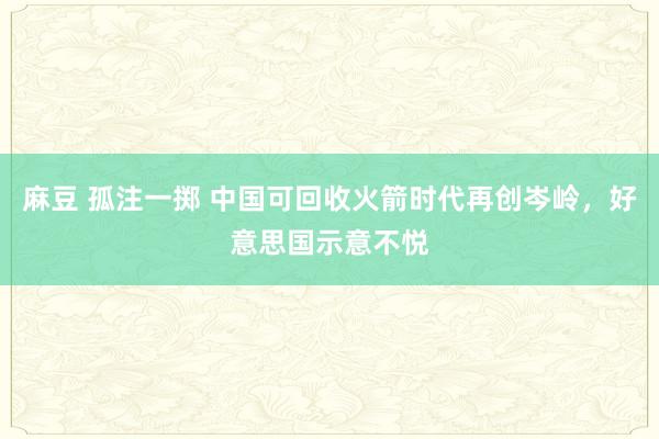 麻豆 孤注一掷 中国可回收火箭时代再创岑岭，好意思国示意不悦