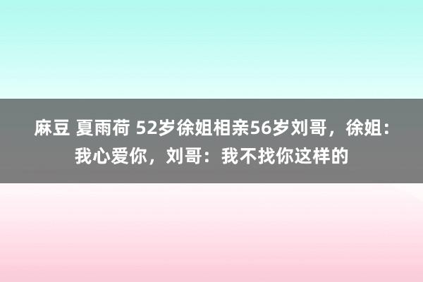 麻豆 夏雨荷 52岁徐姐相亲56岁刘哥，徐姐：我心爱你，刘哥：我不找你这样的