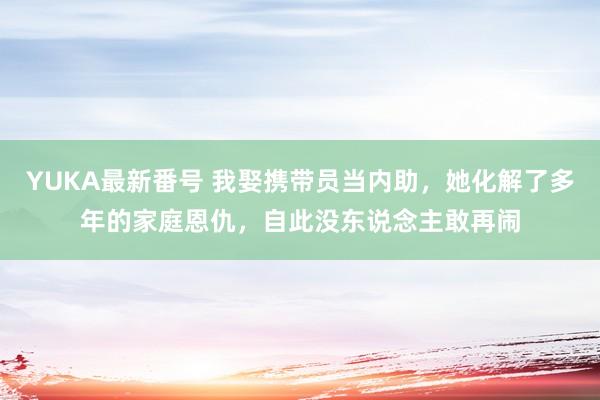 YUKA最新番号 我娶携带员当内助，她化解了多年的家庭恩仇，自此没东说念主敢再闹