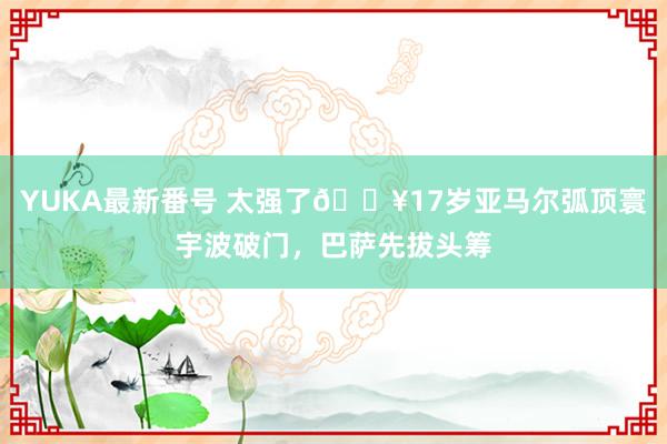 YUKA最新番号 太强了?17岁亚马尔弧顶寰宇波破门，巴萨先拔头筹