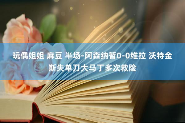 玩偶姐姐 麻豆 半场-阿森纳暂0-0维拉 沃特金斯失单刀大马丁多次救险