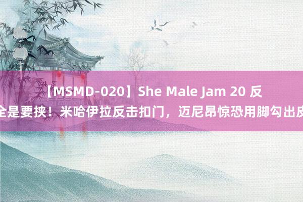 【MSMD-020】She Male Jam 20 反击全是要挟！米哈伊拉反击扣门，迈尼昂惊恐用脚勾出皮球