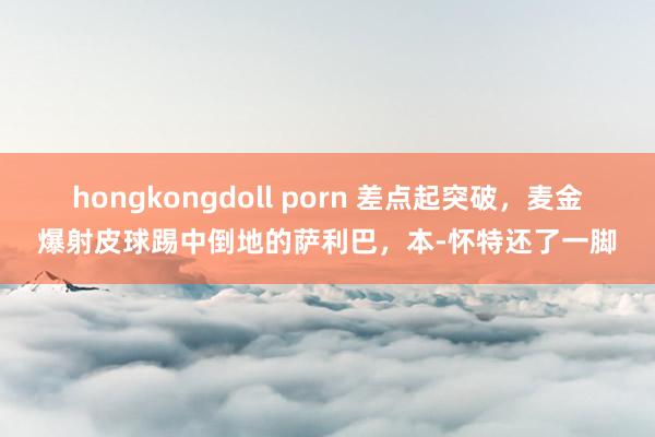 hongkongdoll porn 差点起突破，麦金爆射皮球踢中倒地的萨利巴，本-怀特还了一脚