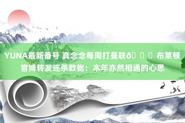 YUNA最新番号 真念念每周打曼联?布莱顿官博转发连杀数据：本年亦然相通的心思