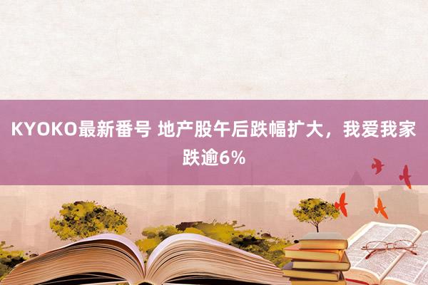 KYOKO最新番号 地产股午后跌幅扩大，我爱我家跌逾6%