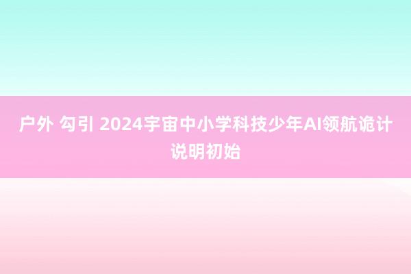 户外 勾引 2024宇宙中小学科技少年AI领航诡计说明初始