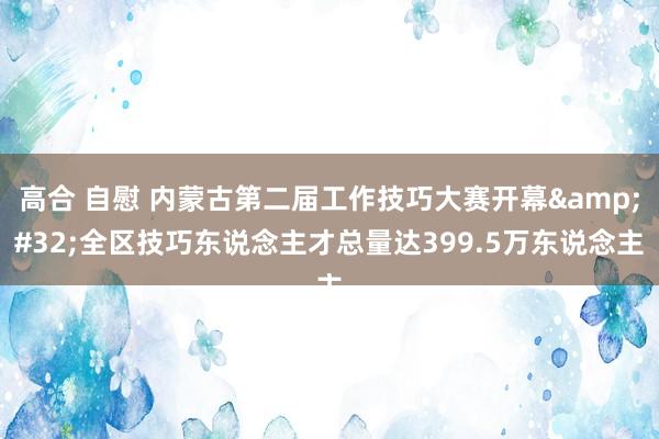 高合 自慰 内蒙古第二届工作技巧大赛开幕&#32;全区技巧东说念主才总量达399.5万东说念主