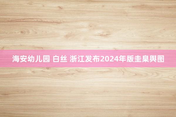 海安幼儿园 白丝 浙江发布2024年版圭臬舆图