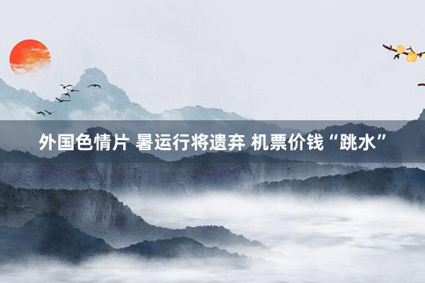 外国色情片 暑运行将遗弃 机票价钱“跳水”