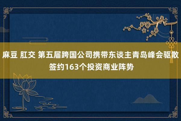 麻豆 肛交 第五届跨国公司携带东谈主青岛峰会驱散 签约163个投资商业阵势