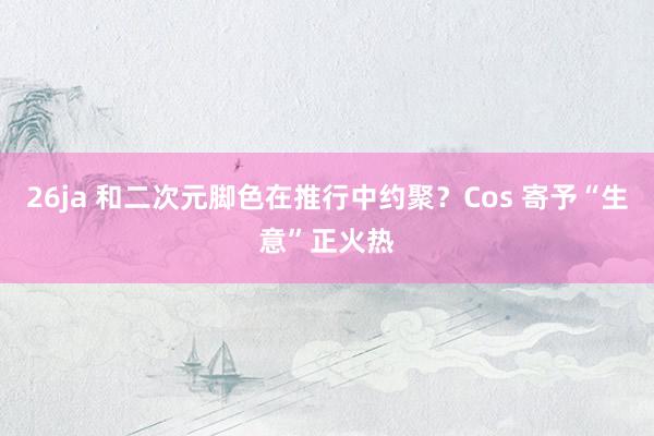 26ja 和二次元脚色在推行中约聚？Cos 寄予“生意”正火热