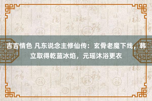 吉吉情色 凡东说念主修仙传：玄骨老魔下线，韩立取得乾蓝冰焰，元瑶沐浴更衣