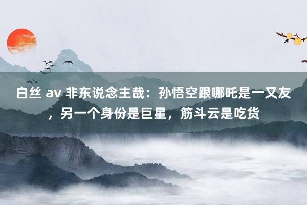 白丝 av 非东说念主哉：孙悟空跟哪吒是一又友，另一个身份是巨星，筋斗云是吃货