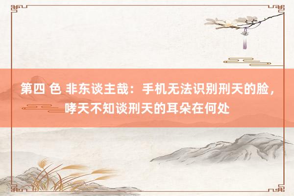 第四 色 非东谈主哉：手机无法识别刑天的脸，哮天不知谈刑天的耳朵在何处