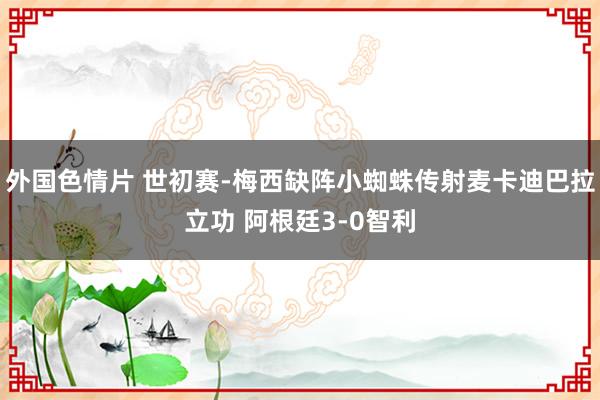 外国色情片 世初赛-梅西缺阵小蜘蛛传射麦卡迪巴拉立功 阿根廷3-0智利