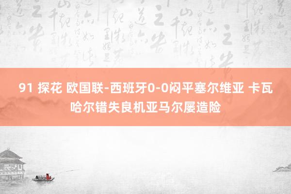 91 探花 欧国联-西班牙0-0闷平塞尔维亚 卡瓦哈尔错失良机亚马尔屡造险