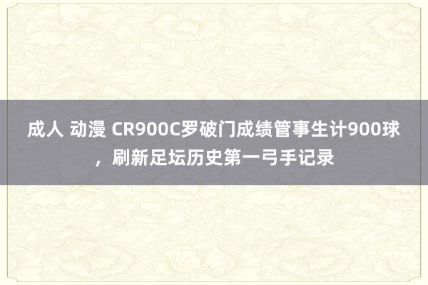 成人 动漫 CR900C罗破门成绩管事生计900球，刷新足坛历史第一弓手记录