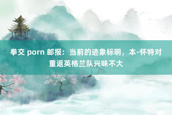 拳交 porn 邮报：当前的迹象标明，本-怀特对重返英格兰队兴味不大