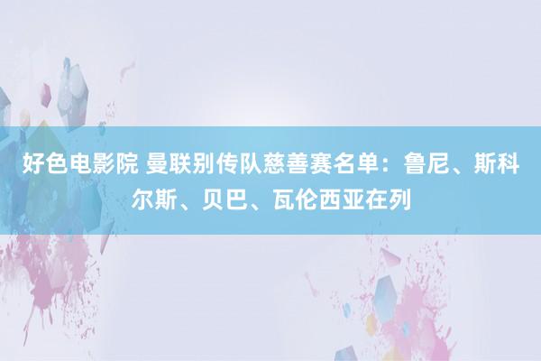 好色电影院 曼联别传队慈善赛名单：鲁尼、斯科尔斯、贝巴、瓦伦西亚在列