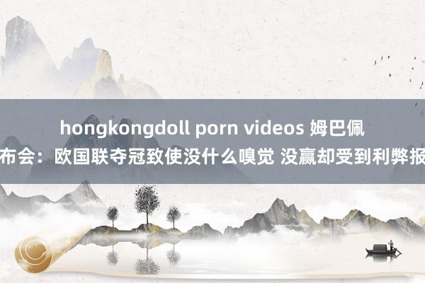 hongkongdoll porn videos 姆巴佩发布会：欧国联夺冠致使没什么嗅觉 没赢却受到利弊报复