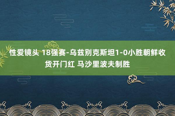 性爱镜头 18强赛-乌兹别克斯坦1-0小胜朝鲜收货开门红 马沙里波夫制胜