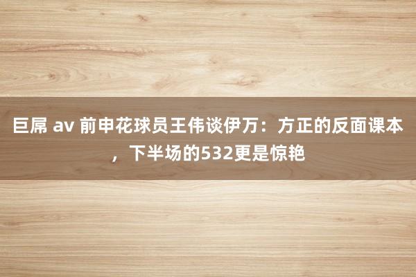 巨屌 av 前申花球员王伟谈伊万：方正的反面课本，下半场的532更是惊艳