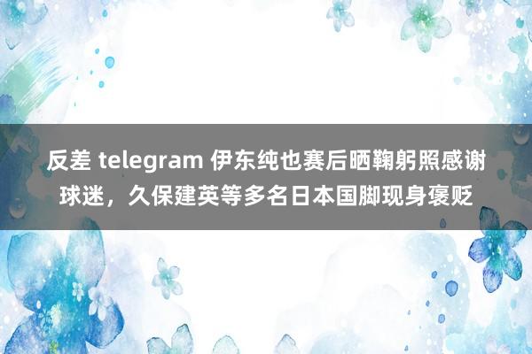 反差 telegram 伊东纯也赛后晒鞠躬照感谢球迷，久保建英等多名日本国脚现身褒贬