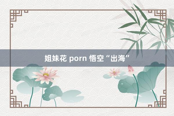 姐妹花 porn 悟空“出海”