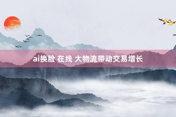 ai换脸 在线 大物流带动交易增长