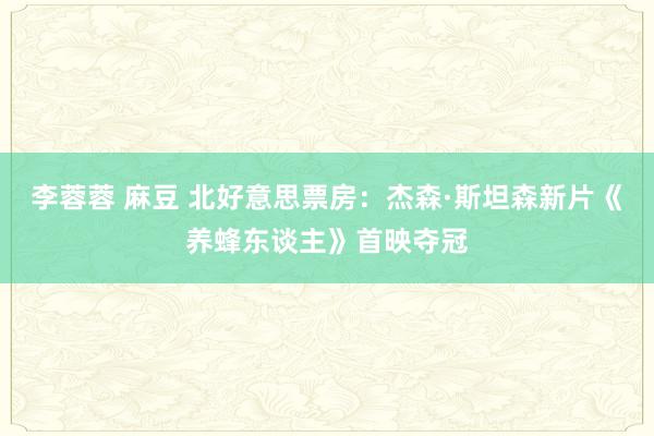 李蓉蓉 麻豆 北好意思票房：杰森·斯坦森新片《养蜂东谈主》首映夺冠