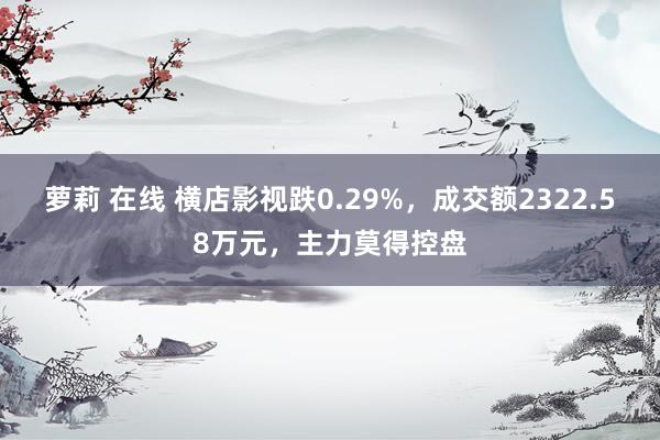 萝莉 在线 横店影视跌0.29%，成交额2322.58万元，主力莫得控盘