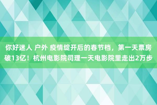 你好迷人 户外 疫情绽开后的春节档，第一天票房破13亿！杭州电影院司理一天电影院里走出2万步