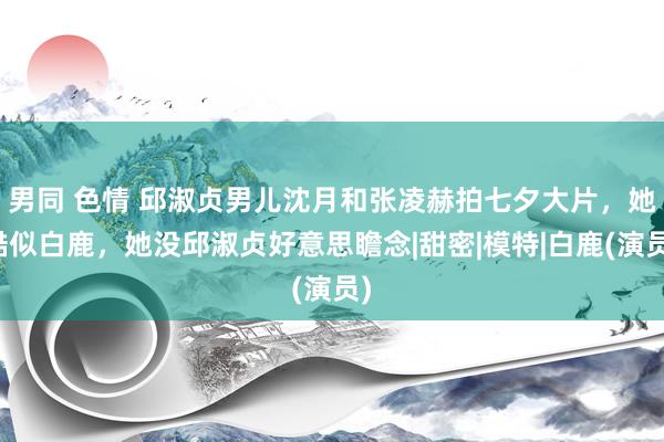 男同 色情 邱淑贞男儿沈月和张凌赫拍七夕大片，她酷似白鹿，她没邱淑贞好意思瞻念|甜密|模特|白鹿(演员)