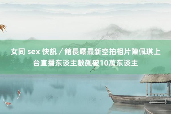 女同 sex 快訊／館長曝最新空拍相片　陳佩琪上台直播东谈主數飆破10萬东谈主