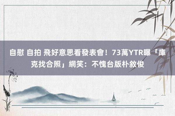 自慰 自拍 飛好意思看發表會！73萬YTR曝「庫克找合照」網笑：不愧台版朴敘俊