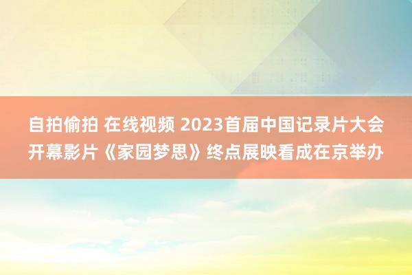 自拍偷拍 在线视频 2023首届中国记录片大会开幕影片《家园梦思》终点展映看成在京举办