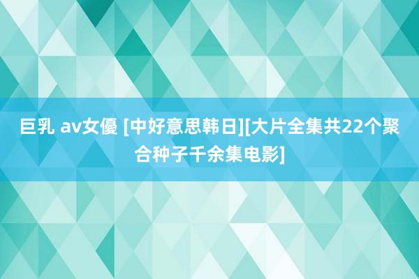 巨乳 av女優 [中好意思韩日][大片全集共22个聚合种子千余集电影]