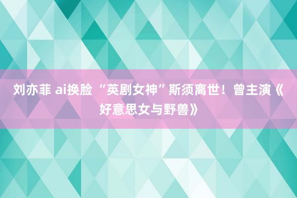 刘亦菲 ai换脸 “英剧女神”斯须离世！曾主演《好意思女与野兽》