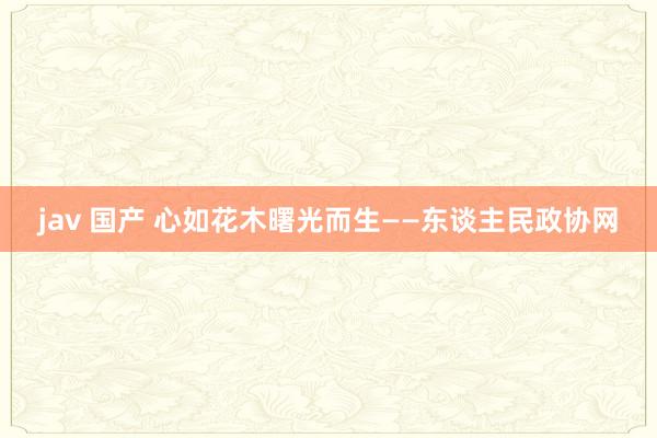 jav 国产 心如花木曙光而生——东谈主民政协网