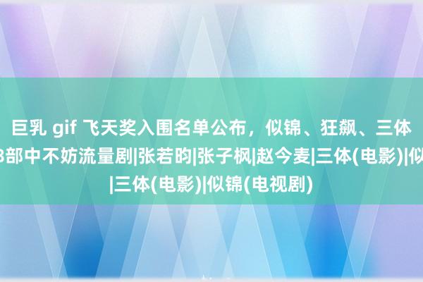 巨乳 gif 飞天奖入围名单公布，似锦、狂飙、三体等入围，48部中不妨流量剧|张若昀|张子枫|赵今麦|三体(电影)|似锦(电视剧)