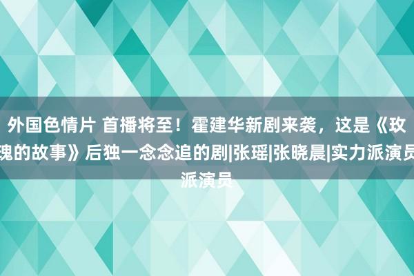 外国色情片 首播将至！霍建华新剧来袭，这是《玫瑰的故事》后独一念念追的剧|张瑶|张晓晨|实力派演员