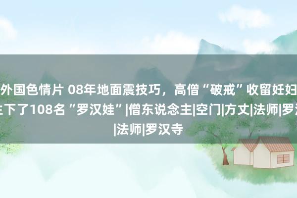 外国色情片 08年地面震技巧，高僧“破戒”收留妊妇，生下了108名“罗汉娃”|僧东说念主|空门|方丈|法师|罗汉寺