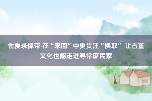 性爱录像带 在“来回”中更贯注“换取” 让古董文化也能走进寻常庶民家