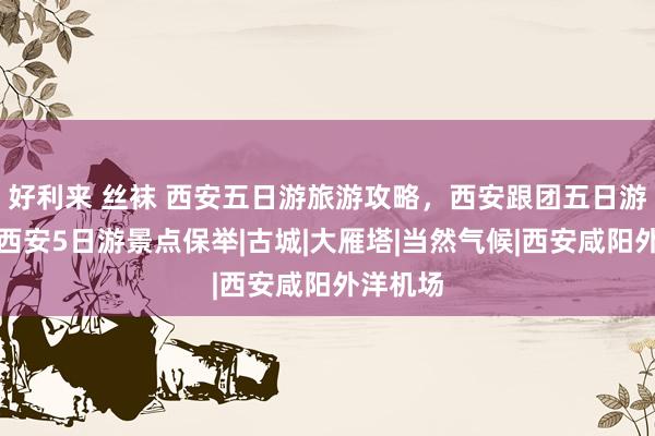 好利来 丝袜 西安五日游旅游攻略，西安跟团五日游攻略，西安5日游景点保举|古城|大雁塔|当然气候|西安咸阳外洋机场