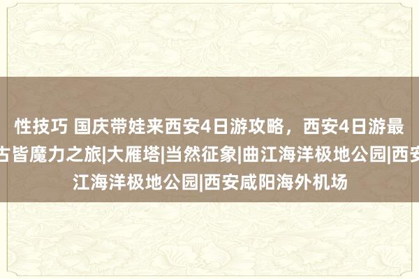 性技巧 国庆带娃来西安4日游攻略，西安4日游最好澄澈，尽享古皆魔力之旅|大雁塔|当然征象|曲江海洋极地公园|西安咸阳海外机场